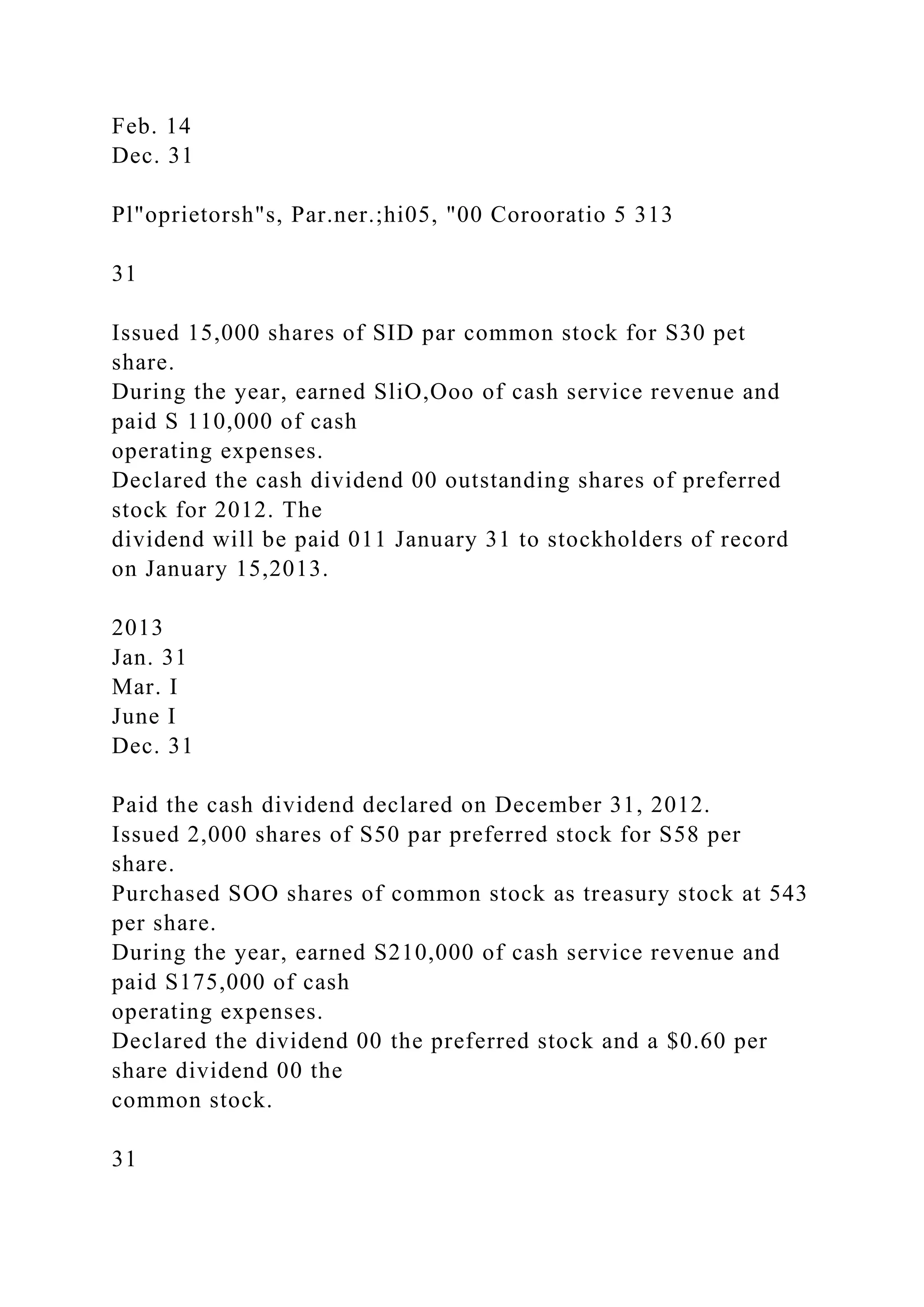 Feb. 14
Dec. 31
Pl"oprietorsh"s, Par.ner.;hi05, "00 Corooratio 5 313
31
Issued 15,000 shares of SID par common stock for S30 pet
share.
During the year, earned SliO,Ooo of cash service revenue and
paid S 110,000 of cash
operating expenses.
Declared the cash dividend 00 outstanding shares of preferred
stock for 2012. The
dividend will be paid 011 January 31 to stockholders of record
on January 15,2013.
2013
Jan. 31
Mar. I
June I
Dec. 31
Paid the cash dividend declared on December 31, 2012.
Issued 2,000 shares of S50 par preferred stock for S58 per
share.
Purchased SOO shares of common stock as treasury stock at 543
per share.
During the year, earned S210,000 of cash service revenue and
paid S175,000 of cash
operating expenses.
Declared the dividend 00 the preferred stock and a $0.60 per
share dividend 00 the
common stock.
31
 