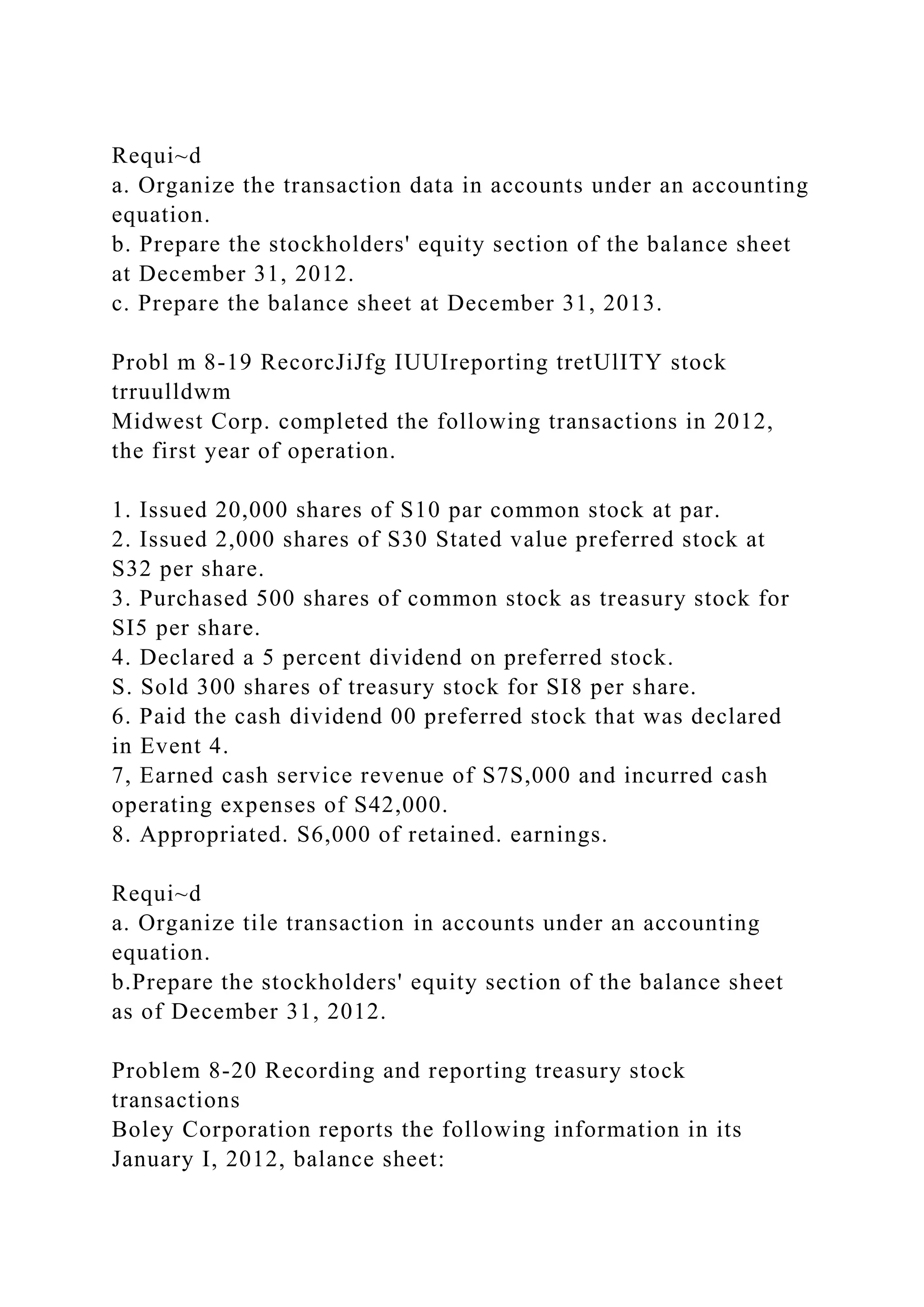 Requi~d
a. Organize the transaction data in accounts under an accounting
equation.
b. Prepare the stockholders' equity section of the balance sheet
at December 31, 2012.
c. Prepare the balance sheet at December 31, 2013.
Probl m 8-19 RecorcJiJfg IUUIreporting tretUlITY stock
trruulldwm
Midwest Corp. completed the following transactions in 2012,
the first year of operation.
1. Issued 20,000 shares of S10 par common stock at par.
2. Issued 2,000 shares of S30 Stated value preferred stock at
S32 per share.
3. Purchased 500 shares of common stock as treasury stock for
SI5 per share.
4. Declared a 5 percent dividend on preferred stock.
S. Sold 300 shares of treasury stock for SI8 per share.
6. Paid the cash dividend 00 preferred stock that was declared
in Event 4.
7, Earned cash service revenue of S7S,000 and incurred cash
operating expenses of S42,000.
8. Appropriated. S6,000 of retained. earnings.
Requi~d
a. Organize tile transaction in accounts under an accounting
equation.
b.Prepare the stockholders' equity section of the balance sheet
as of December 31, 2012.
Problem 8-20 Recording and reporting treasury stock
transactions
Boley Corporation reports the following information in its
January I, 2012, balance sheet:
 