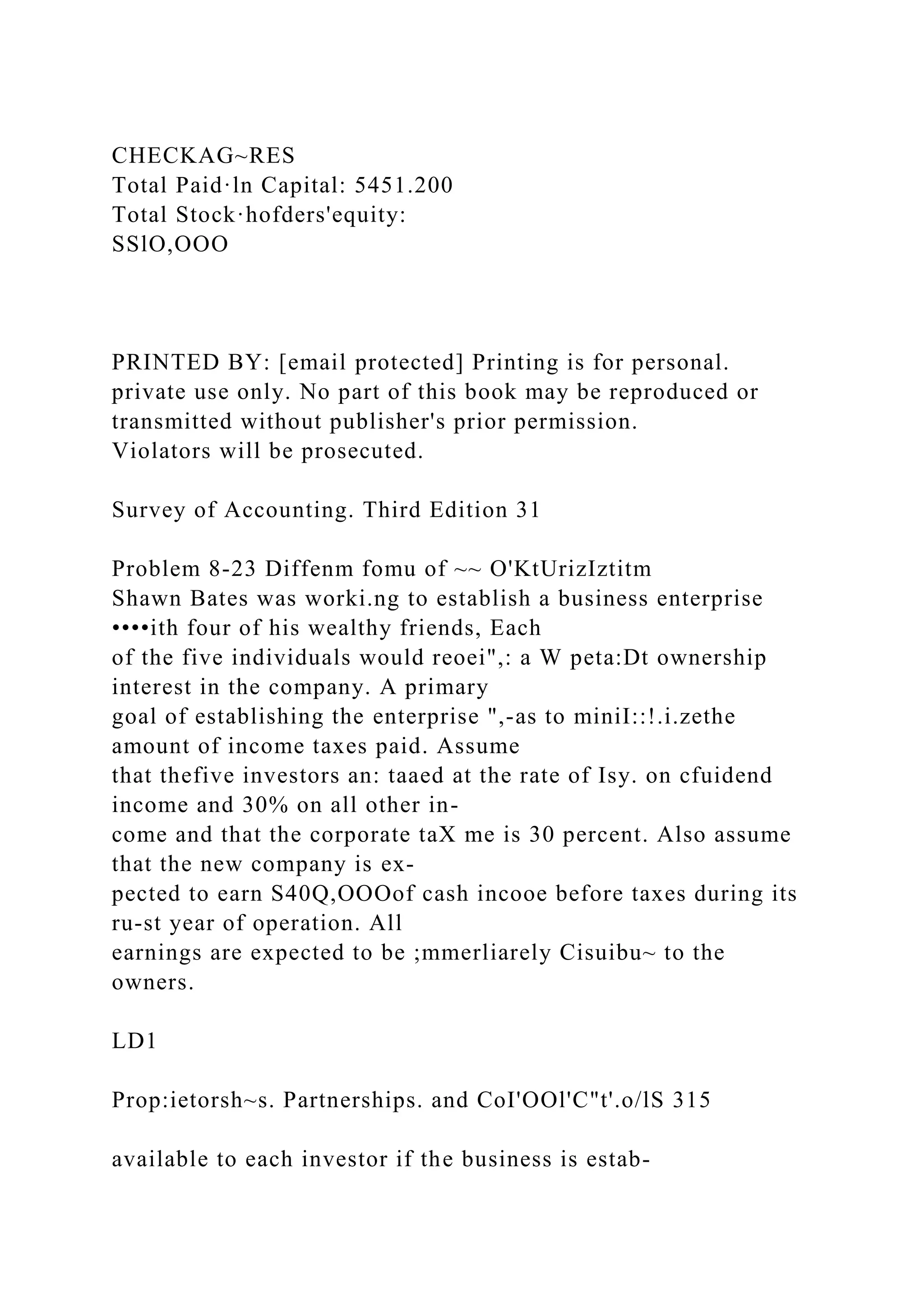 CHECKAG~RES
Total Paid·ln Capital: 5451.200
Total Stock·hofders'equity:
SSlO,OOO
PRINTED BY: [email protected] Printing is for personal.
private use only. No part of this book may be reproduced or
transmitted without publisher's prior permission.
Violators will be prosecuted.
Survey of Accounting. Third Edition 31
Problem 8-23 Diffenm fomu of ~~ O'KtUrizIztitm
Shawn Bates was worki.ng to establish a business enterprise
••••ith four of his wealthy friends, Each
of the five individuals would reoei",: a W peta:Dt ownership
interest in the company. A primary
goal of establishing the enterprise ",-as to miniI::!.i.zethe
amount of income taxes paid. Assume
that thefive investors an: taaed at the rate of Isy. on cfuidend
income and 30% on all other in-
come and that the corporate taX me is 30 percent. Also assume
that the new company is ex-
pected to earn S40Q,OOOof cash incooe before taxes during its
ru-st year of operation. All
earnings are expected to be ;mmerliarely Cisuibu~ to the
owners.
LD1
Prop:ietorsh~s. Partnerships. and CoI'OOl'C"t'.o/lS 315
available to each investor if the business is estab-
 