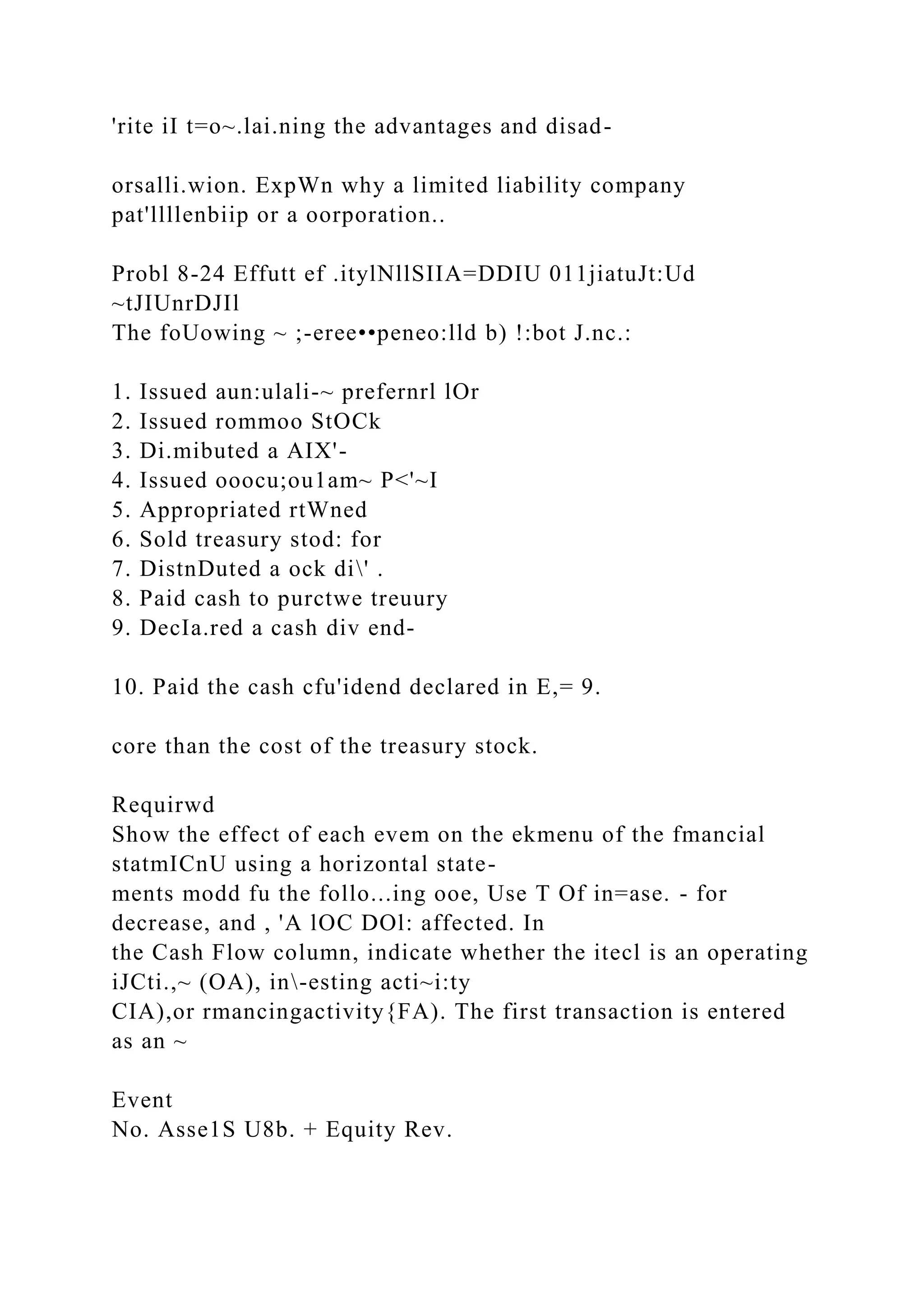 'rite iI t=o~.lai.ning the advantages and disad-
orsalli.wion. ExpWn why a limited liability company
pat'llllenbiip or a oorporation..
Probl 8-24 Effutt ef .itylNllSIIA=DDIU 011jiatuJt:Ud
~tJIUnrDJIl
The foUowing ~ ;-eree••peneo:lld b) !:bot J.nc.:
1. Issued aun:ulali-~ prefernrl lOr
2. Issued rommoo StOCk
3. Di.mibuted a AIX'-
4. Issued ooocu;ou1am~ P<'~I
5. Appropriated rtWned
6. Sold treasury stod: for
7. DistnDuted a ock di' .
8. Paid cash to purctwe treuury
9. DecIa.red a cash div end-
10. Paid the cash cfu'idend declared in E,= 9.
core than the cost of the treasury stock.
Requirwd
Show the effect of each evem on the ekmenu of the fmancial
statmICnU using a horizontal state-
ments modd fu the follo...ing ooe, Use T Of in=ase. - for
decrease, and , 'A lOC DOl: affected. In
the Cash Flow column, indicate whether the itecl is an operating
iJCti.,~ (OA), in-esting acti~i:ty
CIA),or rmancingactivity{FA). The first transaction is entered
as an ~
Event
No. Asse1S U8b. + Equity Rev.
 