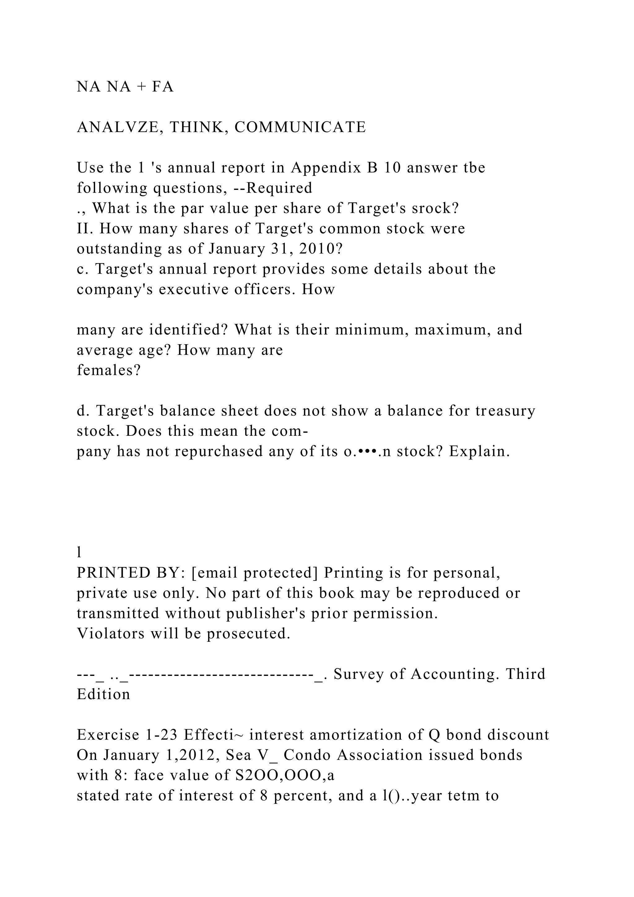 NA NA + FA
ANALVZE, THINK, COMMUNICATE
Use the 1 's annual report in Appendix B 10 answer tbe
following questions, --Required
., What is the par value per share of Target's srock?
II. How many shares of Target's common stock were
outstanding as of January 31, 2010?
c. Target's annual report provides some details about the
company's executive officers. How
many are identified? What is their minimum, maximum, and
average age? How many are
females?
d. Target's balance sheet does not show a balance for treasury
stock. Does this mean the com-
pany has not repurchased any of its o.•••.n stock? Explain.
l
PRINTED BY: [email protected] Printing is for personal,
private use only. No part of this book may be reproduced or
transmitted without publisher's prior permission.
Violators will be prosecuted.
---_ .._-----------------------------_. Survey of Accounting. Third
Edition
Exercise 1-23 Effecti~ interest amortization of Q bond discount
On January 1,2012, Sea V_ Condo Association issued bonds
with 8: face value of S2OO,OOO,a
stated rate of interest of 8 percent, and a l()..year tetm to
 