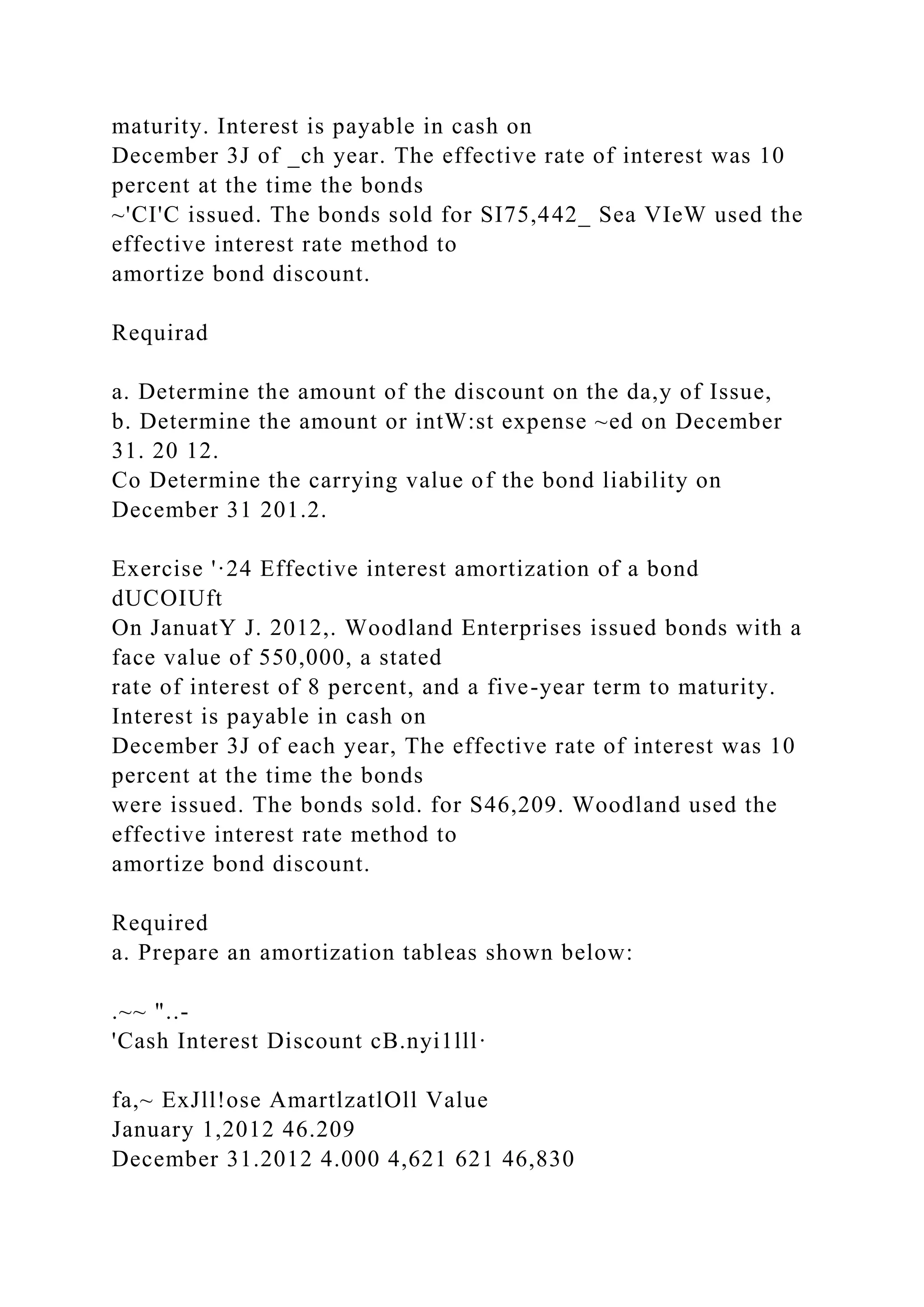 maturity. Interest is payable in cash on
December 3J of _ch year. The effective rate of interest was 10
percent at the time the bonds
~'CI'C issued. The bonds sold for SI75,442_ Sea VIeW used the
effective interest rate method to
amortize bond discount.
Requirad
a. Determine the amount of the discount on the da,y of Issue,
b. Determine the amount or intW:st expense ~ed on December
31. 20 12.
Co Determine the carrying value of the bond liability on
December 31 201.2.
Exercise '·24 Effective interest amortization of a bond
dUCOIUft
On JanuatY J. 2012,. Woodland Enterprises issued bonds with a
face value of 550,000, a stated
rate of interest of 8 percent, and a five-year term to maturity.
Interest is payable in cash on
December 3J of each year, The effective rate of interest was 10
percent at the time the bonds
were issued. The bonds sold. for S46,209. Woodland used the
effective interest rate method to
amortize bond discount.
Required
a. Prepare an amortization tableas shown below:
.~~ "..-
'Cash Interest Discount cB.nyi1lll·
fa,~ ExJll!ose AmartlzatlOll Value
January 1,2012 46.209
December 31.2012 4.000 4,621 621 46,830
 