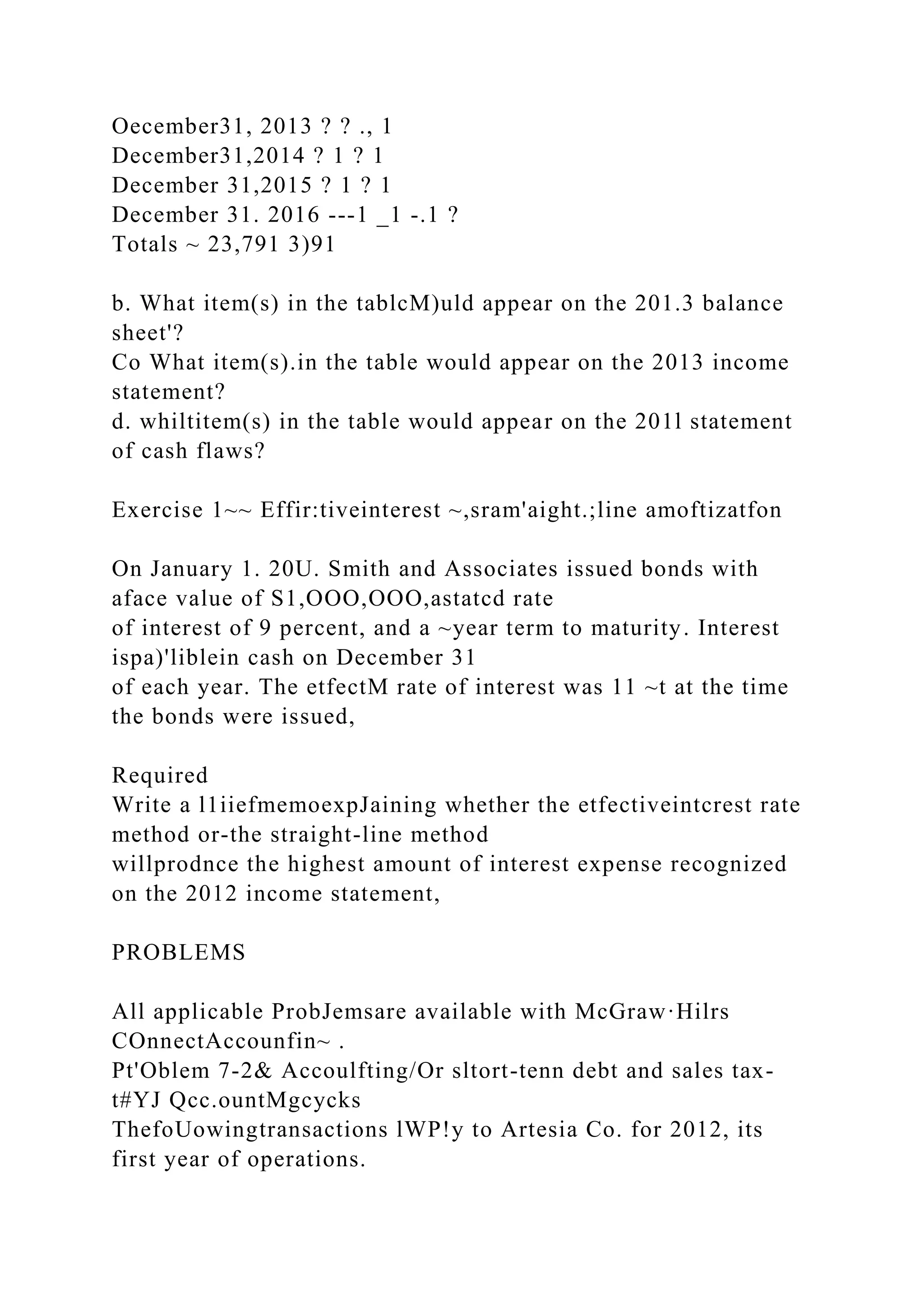 Oecember31, 2013 ? ? ., 1
December31,2014 ? 1 ? 1
December 31,2015 ? 1 ? 1
December 31. 2016 ---1 _1 -.1 ?
Totals ~ 23,791 3)91
b. What item(s) in the tablcM)uld appear on the 201.3 balance
sheet'?
Co What item(s).in the table would appear on the 2013 income
statement?
d. whiltitem(s) in the table would appear on the 201l statement
of cash flaws?
Exercise 1~~ Effir:tiveinterest ~,sram'aight.;line amoftizatfon
On January 1. 20U. Smith and Associates issued bonds with
aface value of S1,OOO,OOO,astatcd rate
of interest of 9 percent, and a ~year term to maturity. Interest
ispa)'liblein cash on December 31
of each year. The etfectM rate of interest was 11 ~t at the time
the bonds were issued,
Required
Write a l1iiefmemoexpJaining whether the etfectiveintcrest rate
method or-the straight-line method
willprodnce the highest amount of interest expense recognized
on the 2012 income statement,
PROBLEMS
All applicable ProbJemsare available with McGraw·Hilrs
COnnectAccounfin~ .
Pt'Oblem 7-2& Accoulfting/Or sltort-tenn debt and sales tax-
t#YJ Qcc.ountMgcycks
ThefoUowingtransactions lWP!y to Artesia Co. for 2012, its
first year of operations.
 