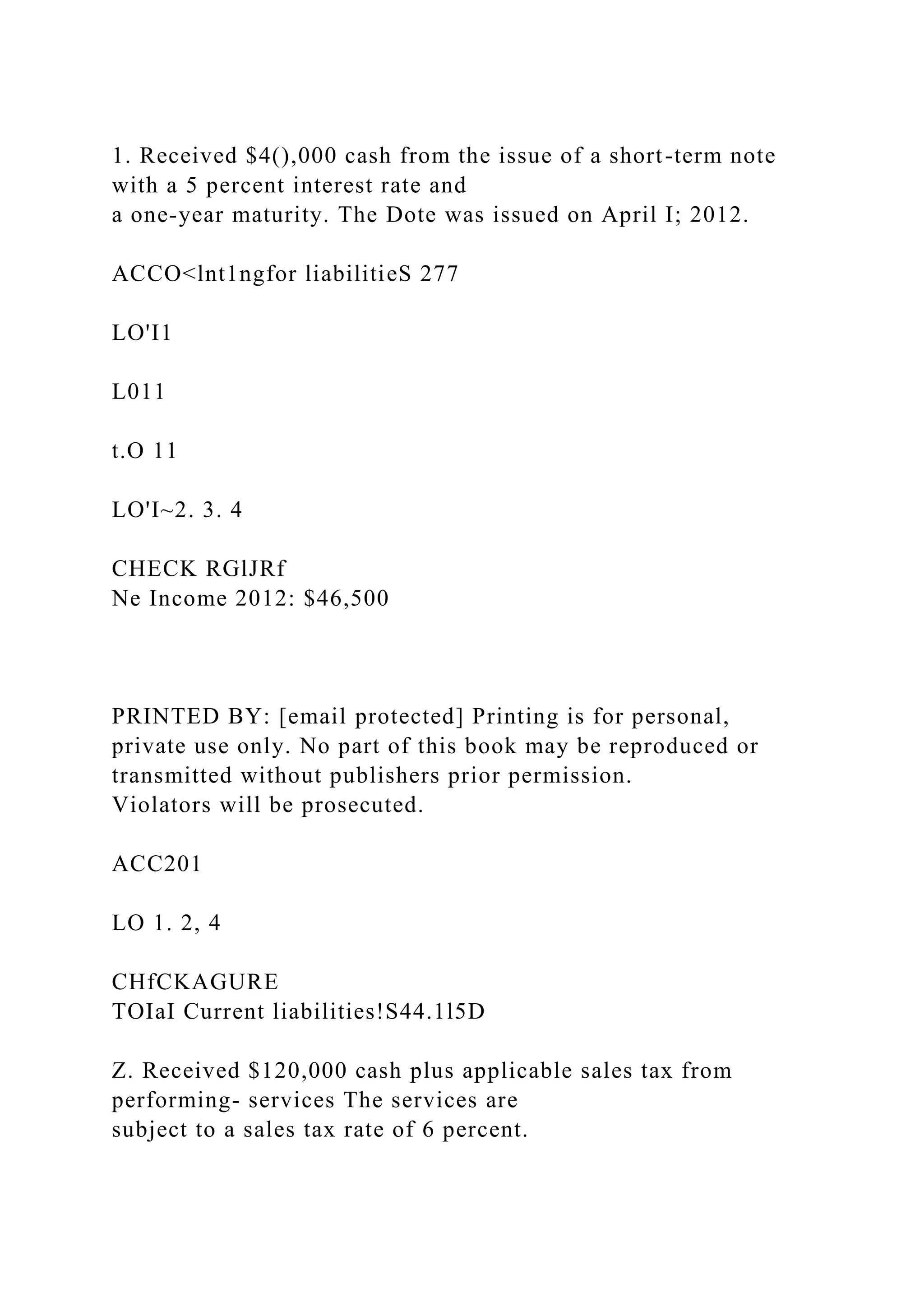 1. Received $4(),000 cash from the issue of a short-term note
with a 5 percent interest rate and
a one-year maturity. The Dote was issued on April I; 2012.
ACCO<lnt1ngfor liabilitieS 277
LO'I1
L011
t.O 11
LO'I~2. 3. 4
CHECK RGlJRf
Ne Income 2012: $46,500
PRINTED BY: [email protected] Printing is for personal,
private use only. No part of this book may be reproduced or
transmitted without publishers prior permission.
Violators will be prosecuted.
ACC201
LO 1. 2, 4
CHfCKAGURE
TOIaI Current liabilities!S44.1l5D
Z. Received $120,000 cash plus applicable sales tax from
performing- services The services are
subject to a sales tax rate of 6 percent.
 