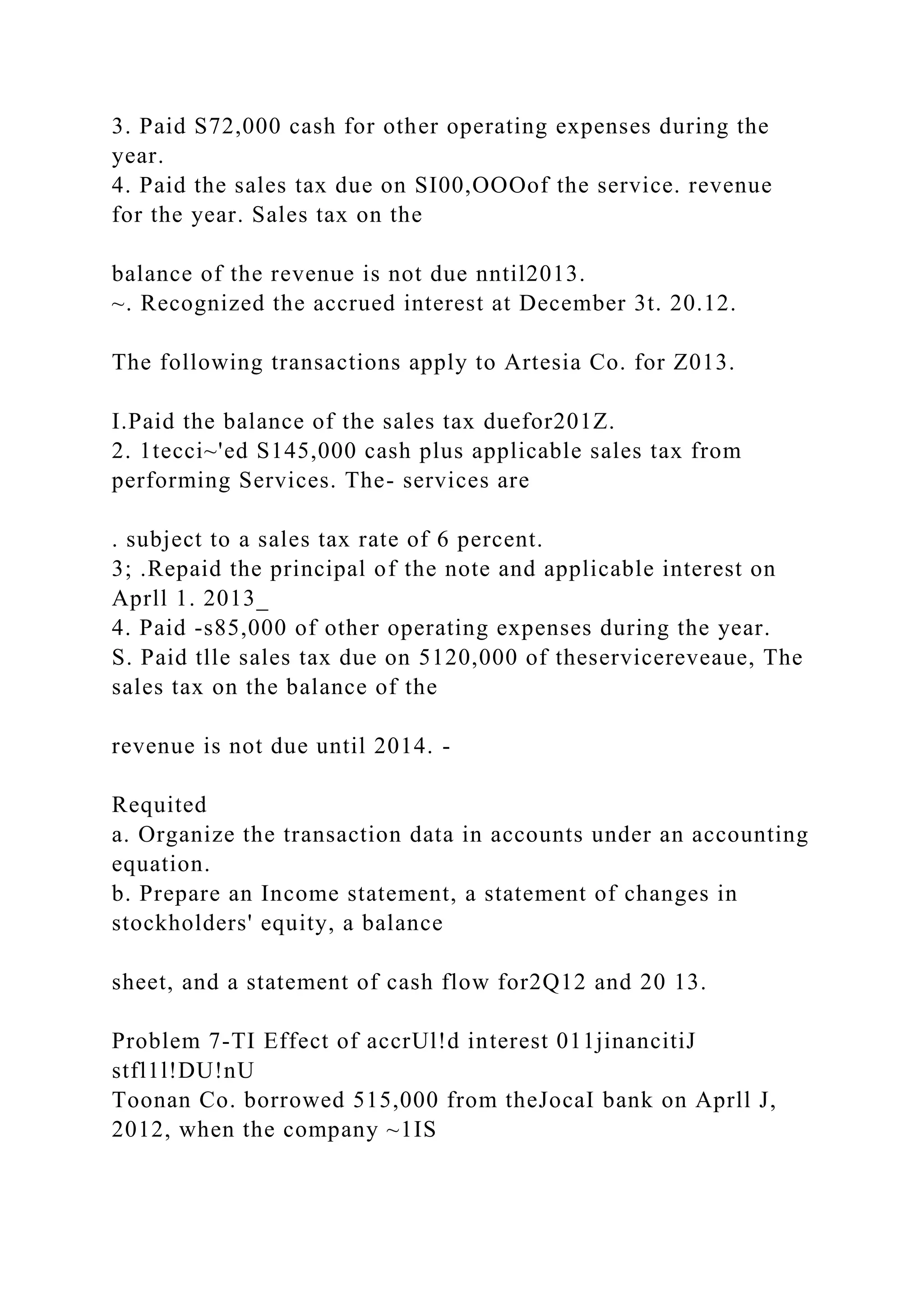 3. Paid S72,000 cash for other operating expenses during the
year.
4. Paid the sales tax due on SI00,OOOof the service. revenue
for the year. Sales tax on the
balance of the revenue is not due nntil2013.
~. Recognized the accrued interest at December 3t. 20.12.
The following transactions apply to Artesia Co. for Z013.
I.Paid the balance of the sales tax duefor201Z.
2. 1tecci~'ed S145,000 cash plus applicable sales tax from
performing Services. The- services are
. subject to a sales tax rate of 6 percent.
3; .Repaid the principal of the note and applicable interest on
Aprll 1. 2013_
4. Paid -s85,000 of other operating expenses during the year.
S. Paid tlle sales tax due on 5120,000 of theservicereveaue, The
sales tax on the balance of the
revenue is not due until 2014. -
Requited
a. Organize the transaction data in accounts under an accounting
equation.
b. Prepare an Income statement, a statement of changes in
stockholders' equity, a balance
sheet, and a statement of cash flow for2Q12 and 20 13.
Problem 7-TI Effect of accrUl!d interest 011jinancitiJ
stfl1l!DU!nU
Toonan Co. borrowed 515,000 from theJocaI bank on Aprll J,
2012, when the company ~1IS
 