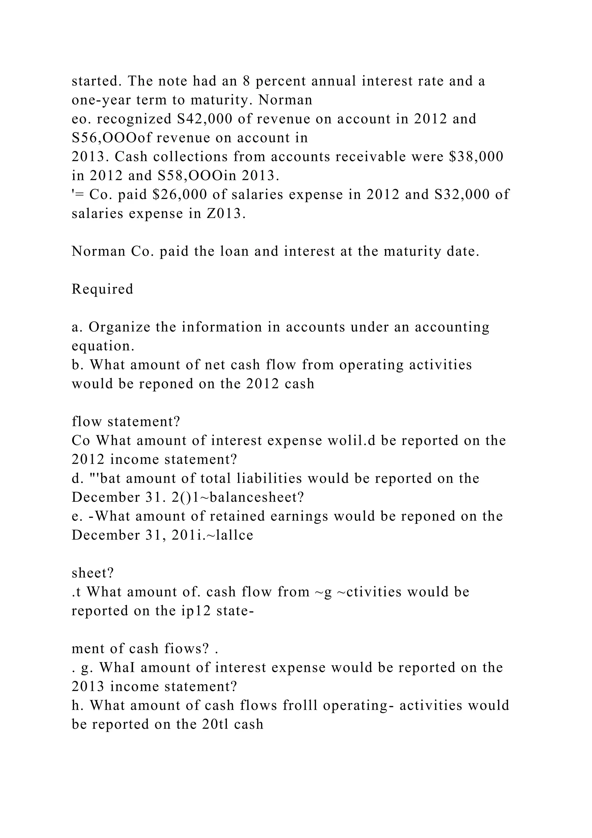 started. The note had an 8 percent annual interest rate and a
one-year term to maturity. Norman
eo. recognized S42,000 of revenue on account in 2012 and
S56,OOOof revenue on account in
2013. Cash collections from accounts receivable were $38,000
in 2012 and S58,OOOin 2013.
'= Co. paid $26,000 of salaries expense in 2012 and S32,000 of
salaries expense in Z013.
Norman Co. paid the loan and interest at the maturity date.
Required
a. Organize the information in accounts under an accounting
equation.
b. What amount of net cash flow from operating activities
would be reponed on the 2012 cash
flow statement?
Co What amount of interest expense wolil.d be reported on the
2012 income statement?
d. "'bat amount of total liabilities would be reported on the
December 31. 2()1~balancesheet?
e. -What amount of retained earnings would be reponed on the
December 31, 201i.~lallce
sheet?
.t What amount of. cash flow from ~g ~ctivities would be
reported on the ip12 state-
ment of cash fiows? .
. g. WhaI amount of interest expense would be reported on the
2013 income statement?
h. What amount of cash flows frolll operating- activities would
be reported on the 20tl cash
 