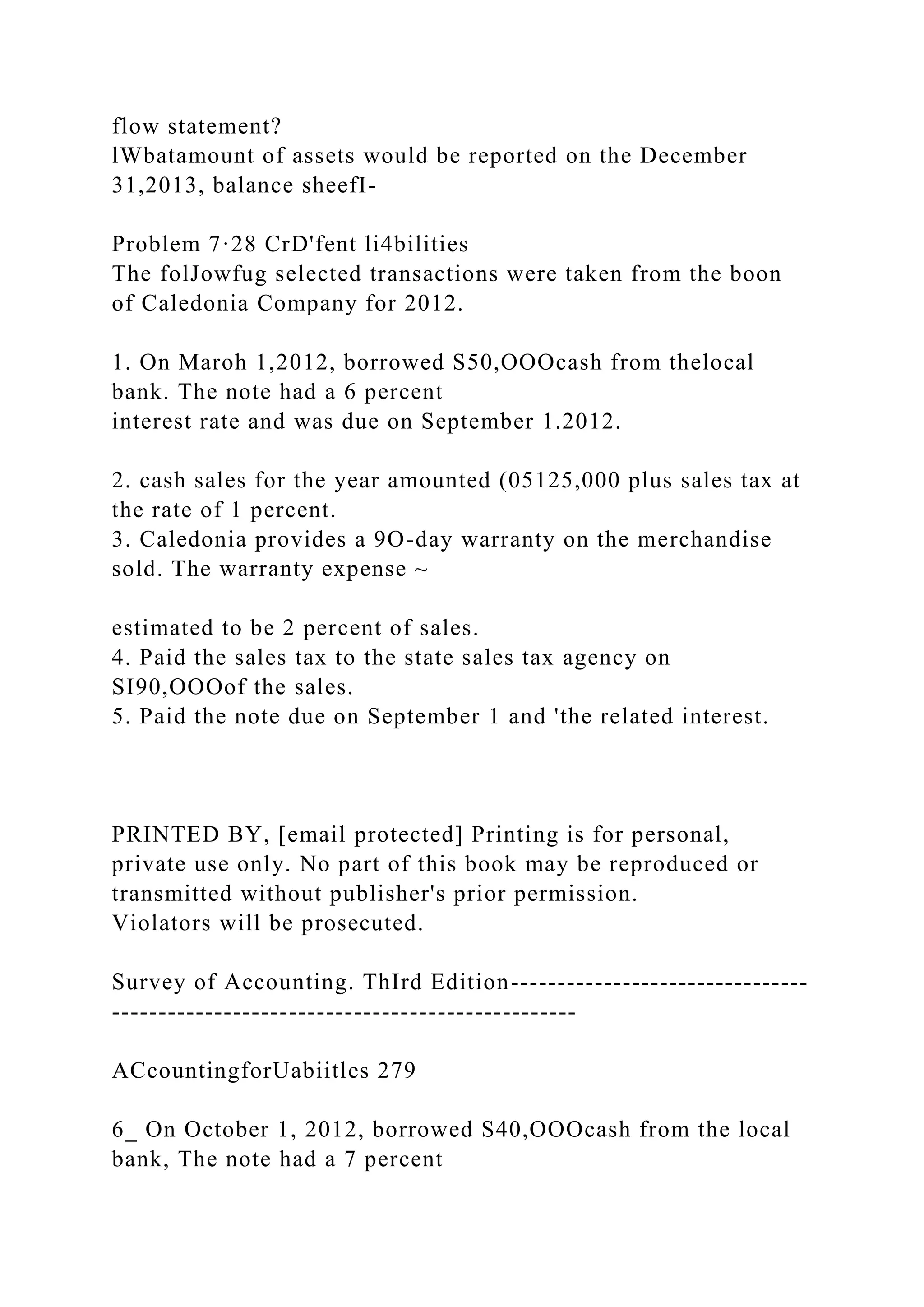 flow statement?
lWbatamount of assets would be reported on the December
31,2013, balance sheefI-
Problem 7·28 CrD'fent li4bilities
The folJowfug selected transactions were taken from the boon
of Caledonia Company for 2012.
1. On Maroh 1,2012, borrowed S50,OOOcash from thelocal
bank. The note had a 6 percent
interest rate and was due on September 1.2012.
2. cash sales for the year amounted (05125,000 plus sales tax at
the rate of 1 percent.
3. Caledonia provides a 9O-day warranty on the merchandise
sold. The warranty expense ~
estimated to be 2 percent of sales.
4. Paid the sales tax to the state sales tax agency on
SI90,OOOof the sales.
5. Paid the note due on September 1 and 'the related interest.
PRINTED BY, [email protected] Printing is for personal,
private use only. No part of this book may be reproduced or
transmitted without publisher's prior permission.
Violators will be prosecuted.
Survey of Accounting. ThIrd Edition--------------------------------
--------------------------------------------------
ACcountingforUabiitles 279
6_ On October 1, 2012, borrowed S40,OOOcash from the local
bank, The note had a 7 percent
 