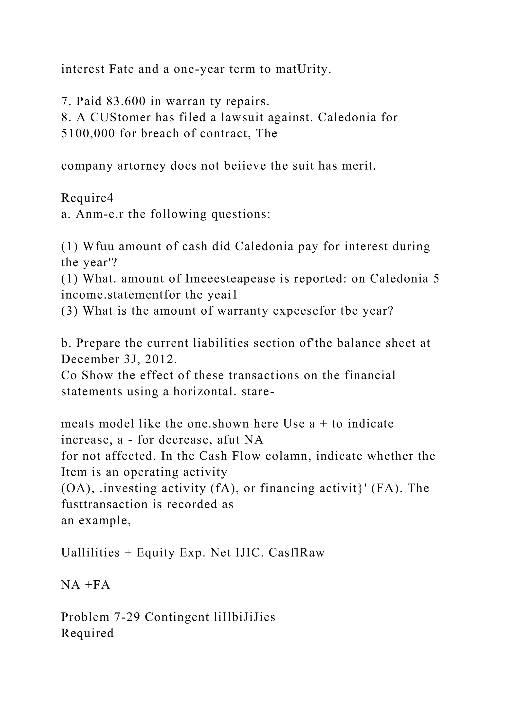 interest Fate and a one-year term to matUrity.
7. Paid 83.600 in warran ty repairs.
8. A CUStomer has filed a lawsuit against. Caledonia for
5100,000 for breach of contract, The
company artorney docs not beiieve the suit has merit.
Require4
a. Anm-e.r the following questions:
(1) Wfuu amount of cash did Caledonia pay for interest during
the year'?
(1) What. amount of Imeeesteapease is reported: on Caledonia 5
income.statementfor the yeai1
(3) What is the amount of warranty expeesefor tbe year?
b. Prepare the current liabilities section of'the balance sheet at
December 3J, 2012.
Co Show the effect of these transactions on the financial
statements using a horizontal. stare-
meats model like the one.shown here Use a + to indicate
increase, a - for decrease, afut NA
for not affected. In the Cash Flow colamn, indicate whether the
Item is an operating activity
(OA), .investing activity (fA), or financing activit}' (FA). The
fusttransaction is recorded as
an example,
Uallilities + Equity Exp. Net IJIC. CasflRaw
NA +FA
Problem 7-29 Contingent liIlbiJiJies
Required
 