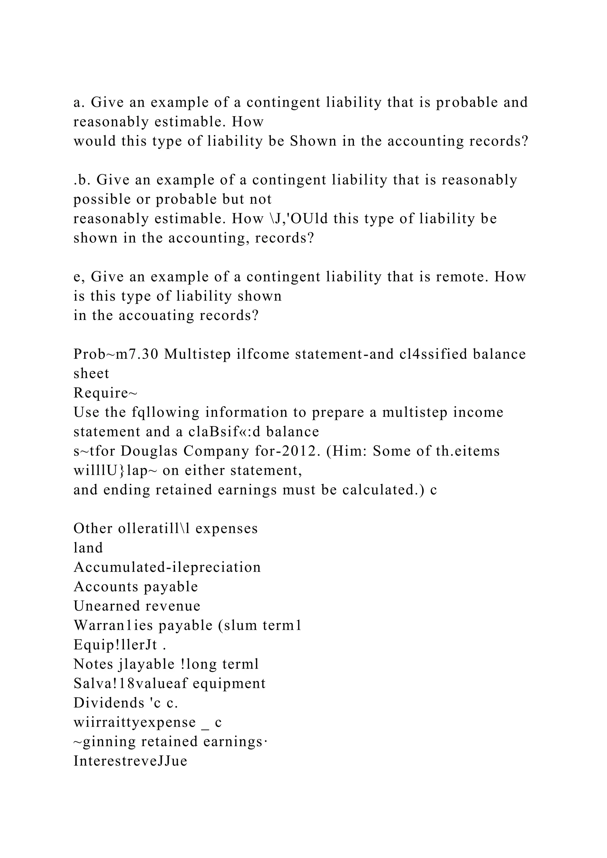 a. Give an example of a contingent liability that is probable and
reasonably estimable. How
would this type of liability be Shown in the accounting records?
.b. Give an example of a contingent liability that is reasonably
possible or probable but not
reasonably estimable. How J,'OUld this type of liability be
shown in the accounting, records?
e, Give an example of a contingent liability that is remote. How
is this type of liability shown
in the accouating records?
Prob~m7.30 Multistep ilfcome statement-and cl4ssified balance
sheet
Require~
Use the fqllowing information to prepare a multistep income
statement and a claBsif«:d balance
s~tfor Douglas Company for-2012. (Him: Some of th.eitems
willlU}lap~ on either statement,
and ending retained earnings must be calculated.) c
Other olleratilll expenses
land
Accumulated-ilepreciation
Accounts payable
Unearned revenue
Warran1ies payable (slum term1
Equip!llerJt .
Notes jlayable !long terml
Salva!18valueaf equipment
Dividends 'c c.
wiirraittyexpense _ c
~ginning retained earnings·
InterestreveJJue
 