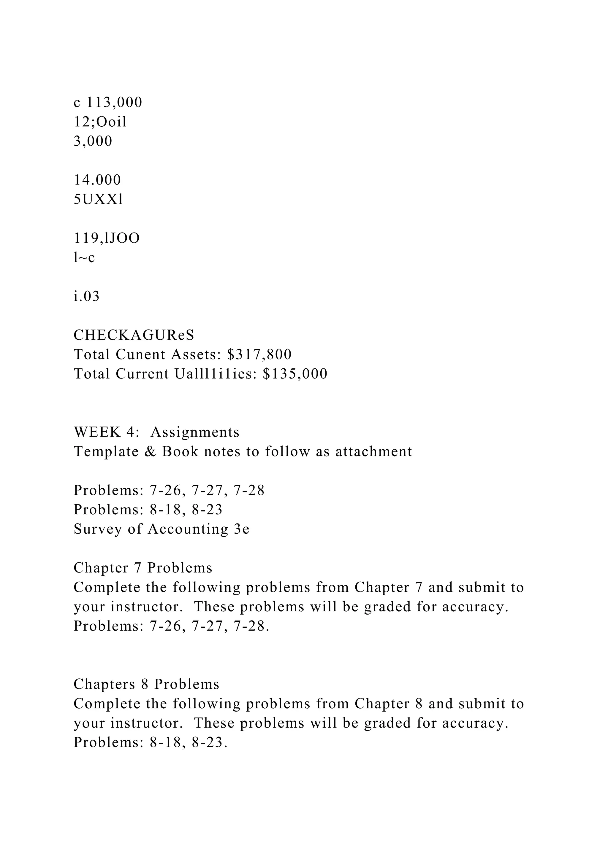 c 113,000
12;Ooil
3,000
14.000
5UXXl
119,lJOO
l~c
i.03
CHECKAGUReS
Total Cunent Assets: $317,800
Total Current Ualll1i1ies: $135,000
WEEK 4: Assignments
Template & Book notes to follow as attachment
Problems: 7-26, 7-27, 7-28
Problems: 8-18, 8-23
Survey of Accounting 3e
Chapter 7 Problems
Complete the following problems from Chapter 7 and submit to
your instructor. These problems will be graded for accuracy.
Problems: 7-26, 7-27, 7-28.
Chapters 8 Problems
Complete the following problems from Chapter 8 and submit to
your instructor. These problems will be graded for accuracy.
Problems: 8-18, 8-23.
 