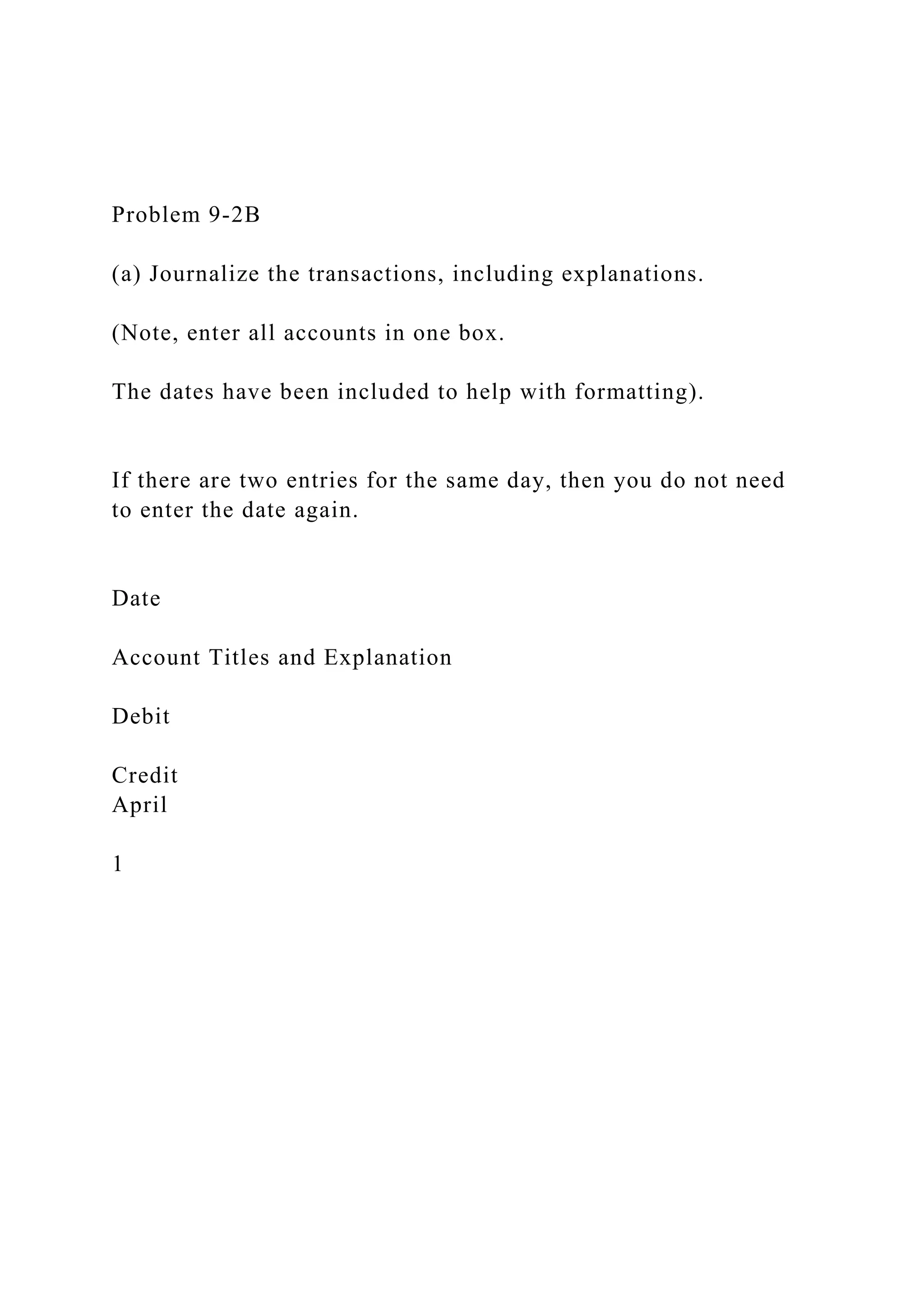 Problem 9-2B
(a) Journalize the transactions, including explanations.
(Note, enter all accounts in one box.
The dates have been included to help with formatting).
If there are two entries for the same day, then you do not need
to enter the date again.
Date
Account Titles and Explanation
Debit
Credit
April
1
 