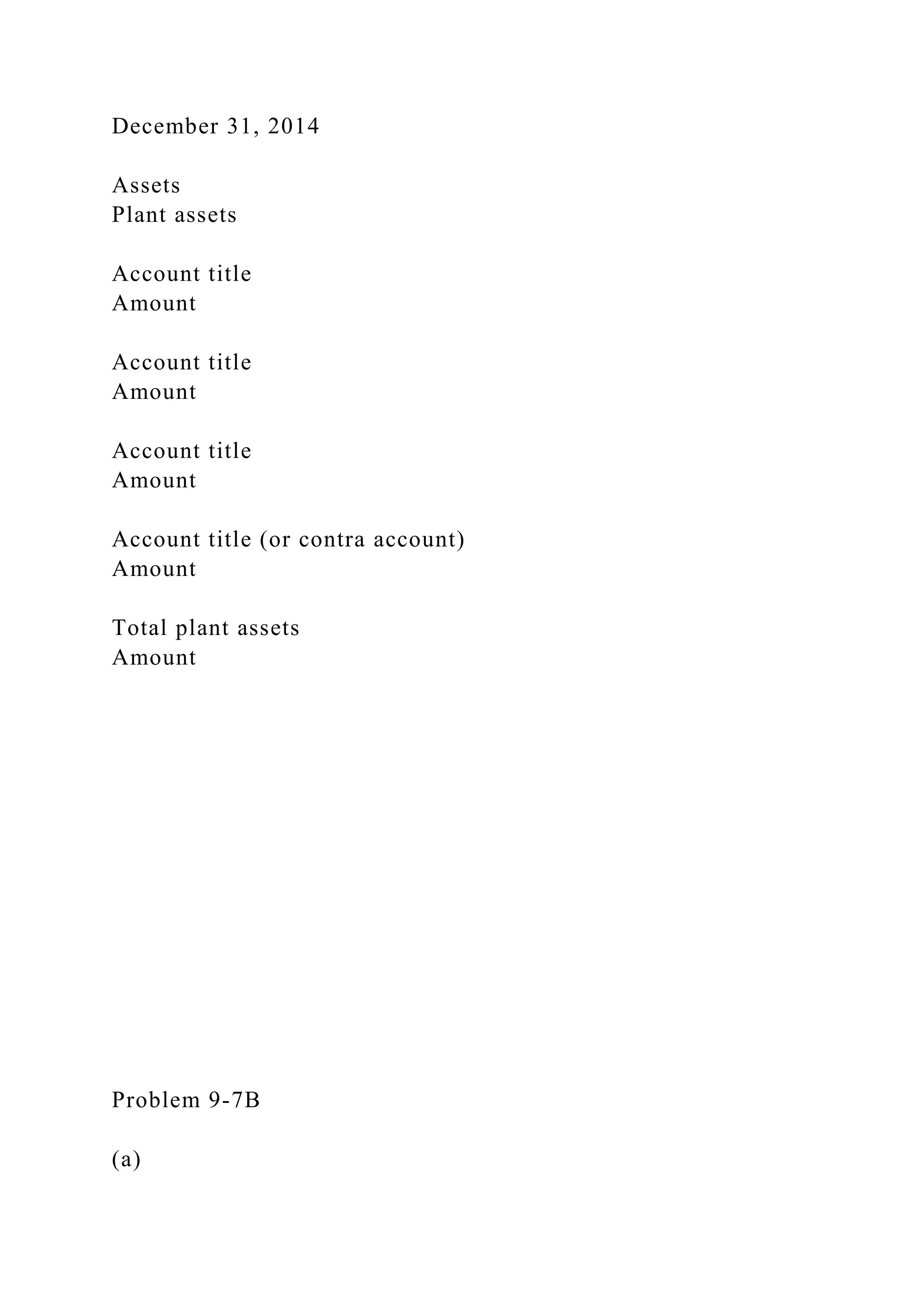 December 31, 2014
Assets
Plant assets
Account title
Amount
Account title
Amount
Account title
Amount
Account title (or contra account)
Amount
Total plant assets
Amount
Problem 9-7B
(a)
 