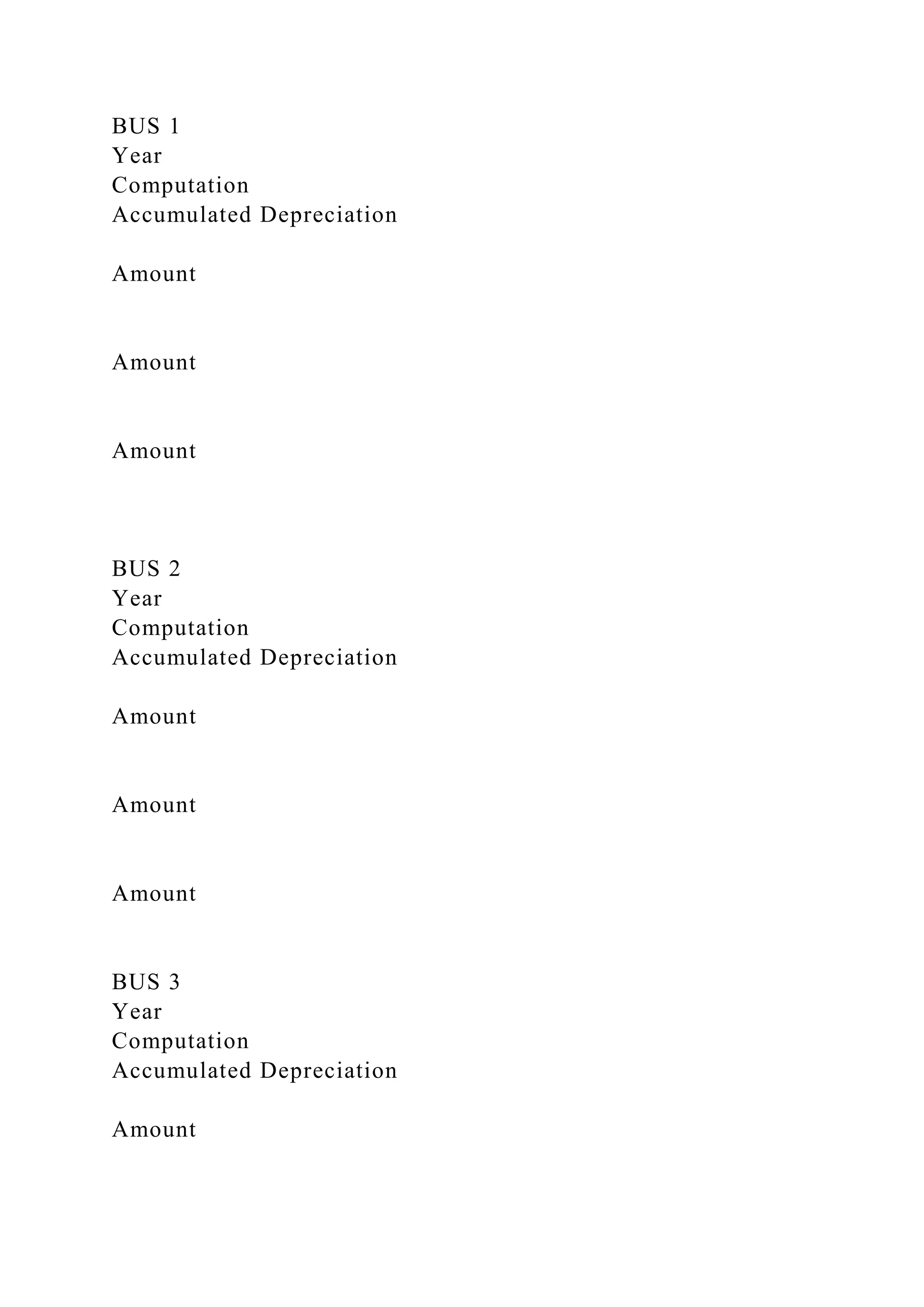 BUS 1
Year
Computation
Accumulated Depreciation
Amount
Amount
Amount
BUS 2
Year
Computation
Accumulated Depreciation
Amount
Amount
Amount
BUS 3
Year
Computation
Accumulated Depreciation
Amount
 