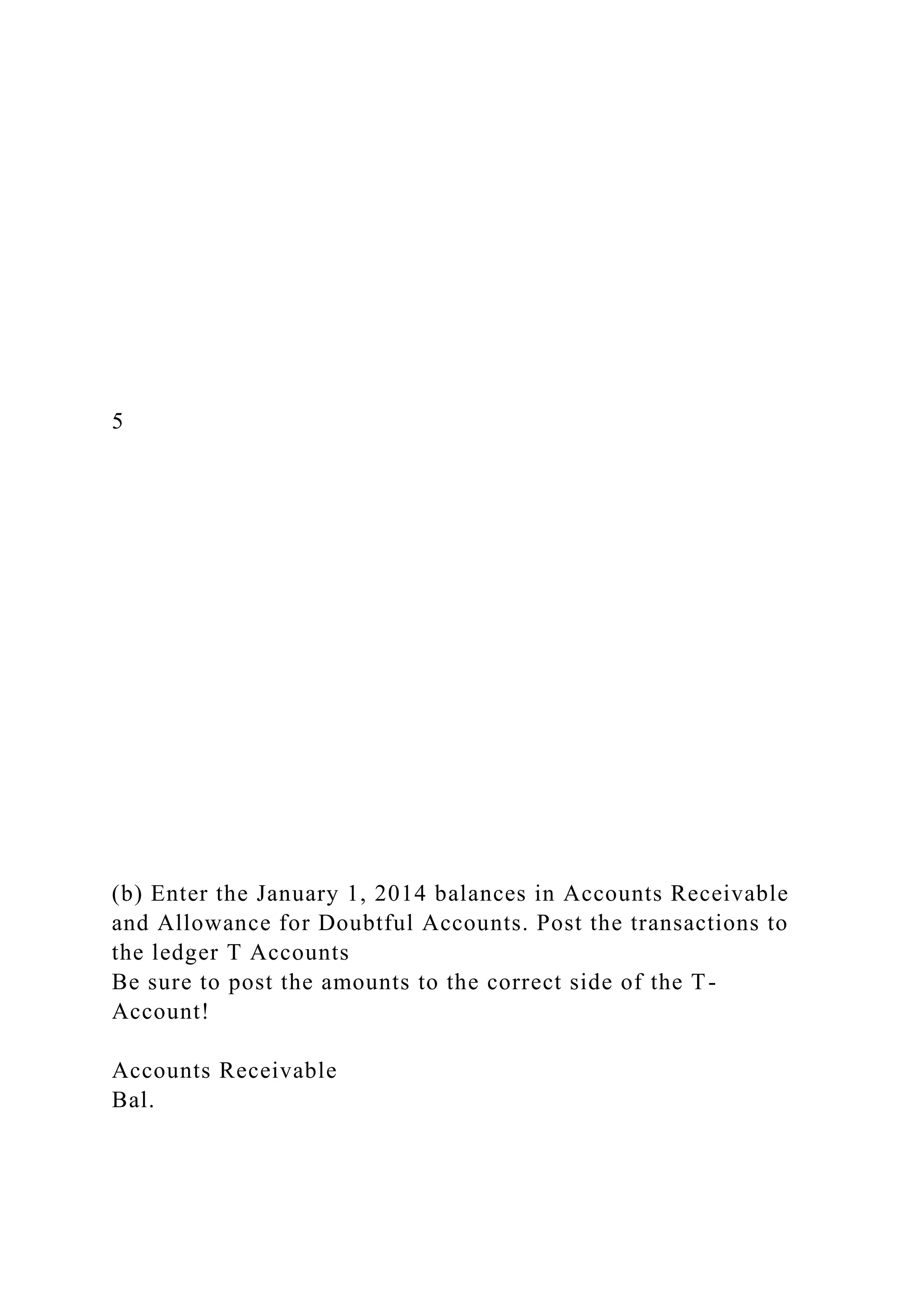 5
(b) Enter the January 1, 2014 balances in Accounts Receivable
and Allowance for Doubtful Accounts. Post the transactions to
the ledger T Accounts
Be sure to post the amounts to the correct side of the T-
Account!
Accounts Receivable
Bal.
 