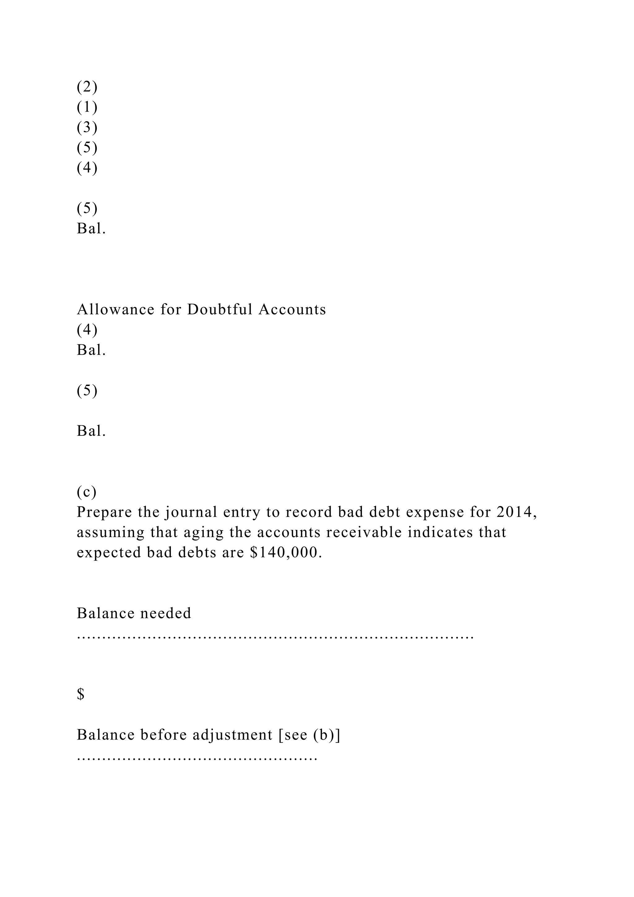 (2)
(1)
(3)
(5)
(4)
(5)
Bal.
Allowance for Doubtful Accounts
(4)
Bal.
(5)
Bal.
(c)
Prepare the journal entry to record bad debt expense for 2014,
assuming that aging the accounts receivable indicates that
expected bad debts are $140,000.
Balance needed
...............................................................................
$
Balance before adjustment [see (b)]
................................................
 