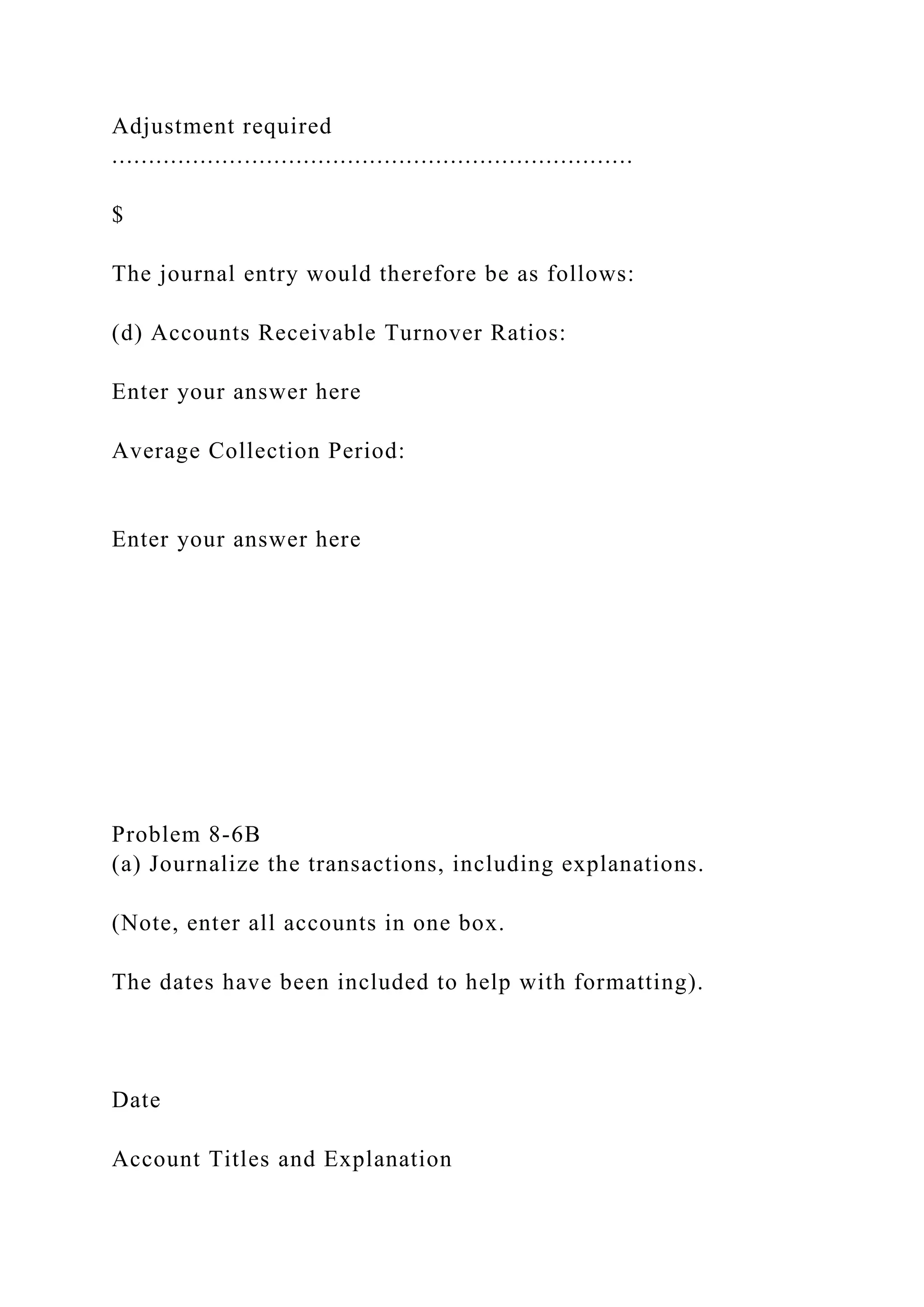 Adjustment required
.......................................................................
$
The journal entry would therefore be as follows:
(d) Accounts Receivable Turnover Ratios:
Enter your answer here
Average Collection Period:
Enter your answer here
Problem 8-6B
(a) Journalize the transactions, including explanations.
(Note, enter all accounts in one box.
The dates have been included to help with formatting).
Date
Account Titles and Explanation
 