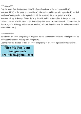 **Problem 9**
Find the space function/equation, $S(n)$, of prob8 (defined in the previous problem).
Note that $S(n)$ is the space (memory/RAM) allocated to prob8, when its input (i.e. L) has $n$
numbers (Conceptually, if the input size is 10, the amound of space required is S(10)).
Note that slicing $k$ things from a list (e.g. lines 10 and 11 below) takes $k$ steps because
Python creates a new list, then copies these things into a new list, and returns it. For example, in
line 10, Python will copy all items from 0 to len(L)//2, put them in a new list and then returns it
(save it into "left").
**Problem 10**
To estimate the space complexity of program, we can use the same tools and techniques that we
have used to estimate running time complexity.
Use the Master's theorem to find the space complexity of the space equation in the previous
problem.
 