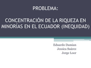 PROBLEMA: CONCENTRACIÓN DE LA RIQUEZA EN MINORÍAS EN EL ECUADOR (INEQUIDAD) Eduardo Damian Jessica Suárez Jorge Loor 