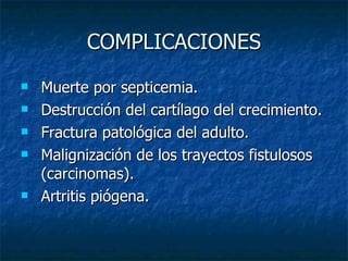 COMPLICACIONES Muerte por septicemia.  Destrucción del cartílago del crecimiento.  Fractura patológica del adulto.  Malignización de los trayectos fistulosos (carcinomas).  Artritis piógena.  