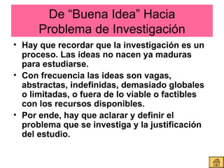 De “Buena Idea” Hacia Problema de Investigación Hay que recordar que la investigación es un proceso. Las ideas no nacen ya maduras para estudiarse. Con frecuencia las ideas son vagas, abstractas, indefinidas, demasiado globales o limitadas, o fuera de lo viable o factibles con los recursos disponibles.  Por ende, hay que aclarar y definir el problema que se investiga y la justificación del estudio.  