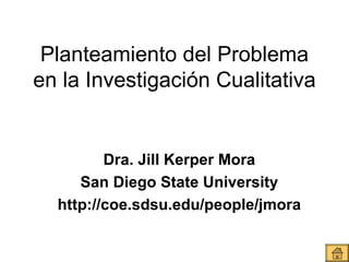 Planteamiento del Problema en la Investigación Cualitativa Dra. Jill Kerper Mora San Diego State University http://coe.sdsu.edu/people/jmora 