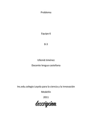 Problema<br />Equipo 6<br />8-3<br />Ullenid Jiménez<br />Docente lengua castellana<br />Ins.edu.colegio Loyola para la ciencia y la innovación<br />Medellín<br />2011<br />En la ciudad de Medellín las personas no han tenido muy buen acceso a los dispositivos médicos tales como:<br />El pulsómetro, el pulsioximetro y el espirómetro. Ya que estos tienen un precio demasiado alto y los habitantes de la ciudad de Medellín no tienen suficientes recursos para adquirirlo, por esto los ciudadanos no tienen un buen conocimiento de su salud y pueden llegar a enfermasen y hasta a morir.<br />Sabemos que las personas que logran conseguir estos dispositivos médicos especialmente para los adultos y no para los niños que pueden ser peligrosos para ellos, y eso sería una de las falencias que tienen estos dispositivos y se pueden mejorar.<br />Desde 1935 que fue en la época que se empezaron a utilizar estos dispositivos, pero aquellos no eran de muy buen nivel, con el transcurso del tiempo se ha ido renovando, hasta ahora que hay dispositivos de una muy buena calidad pero siempre ha existido un problema no todas las personas pueden usarlo ya sea por su edad o por su costo muy alto.<br />Desde las investigaciones que hemos hecho en el colegio y fuera de el vemos que podemos realizar estos dispositivos, para que sean para el uso de toda la humanidad, los niños lo podrán utilizar y las personas lo podrán adquirir, ya que los materiales son de muy bajo costo y de muy buena calidad y el rendimiento del dispositivo será excelente y así las personas tendrán mas conocimiento de su enfermedad.<br />¿Cómo diseñar un dispositivo medico que no sea muy costoso y que se acople a  cualquier tipo de cuerpo humano?<br />