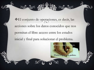 El conjunto de operaciones, es decir, las
acciones sobre los datos conocidos que nos
permitan el libre acceso entre los estados
inicial y final para solucionar el problema.
 