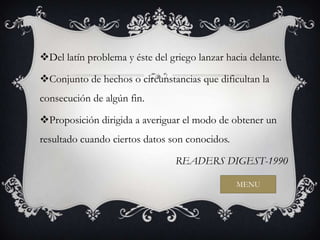 Del latín problema y éste del griego lanzar hacia delante.

Conjunto de hechos o circunstancias que dificultan la
consecución de algún fin.

Proposición dirigida a averiguar el modo de obtener un
resultado cuando ciertos datos son conocidos.

                                 READERS DIGEST-1990

                                                MENU
 