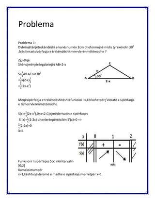 Problema
Problema 1:
Dybrinjëtënjëtrekëndëshi e kanëshumën 2cm dheformojnë midis tyrekëndin 300
.Nëcilinrastsipërfaqja e trekëndëshitmerrvlerënmëtëmadhe ?
Zgjidhje
Shënojmënjërëngabrinjët AB=2-x
S= AB.
AC.
sin300
= x(2-x)
= (2x-x2
)
Meqësipërfaqja e trekëndëshitështëfunksioi I x,kërkohetpërç’vleratë x sipërfaqja
e tijmerrvlerënmëtëmadhe.
S(x)= (2x-x2
),0<x<2.Gjejmëderivatin e sipërfaqes
S’(x)= (2-2x) dhevlerënpërtëcilën S’(x)=0 =>
(2-2x)=0
X=1
Funksioni I sipërfaqes S(x) nëintervalin
]0;2[
Kamaksimumpër
x=1,kështuqëvleramë e madhe e sipërfaqesmerretpër x=1
 