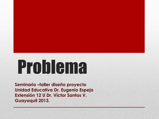 Problema
Seminario –taller diseño proyecto
Unidad Educativa Dr. Eugenio Espejo
Extensión 12 U Dr. Víctor Santos V.
Guayaquil 2013.
 