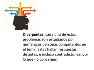 Divergentes: cada uno de estos
problemas son estudiados por
numerosas personas competentes en
el tema. Estas hallan respuestas
distintas, e incluso contradictorias, por
lo que no convergen.
 