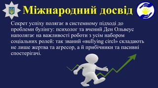 Міжнародний досвід
Секрет успіху полягає в системному підході до
проблеми булінгу: психолог та вчений Ден Ольвеус
наполягає на важливості роботи з усім набором
соціальних ролей: так званий «вullying circl» складають
не лише жертва та агресор, а й прибічники та пасивні
спостерігачі.
 