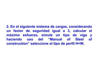 Ing. Wilmer Gómez
swgomez@gmail.com
2. En el siguiente sistema de cargas, considerando
un factor de seguridad igual a 3, calcular el
máximo esfuerzo, simule un tipo de viga y
haciendo uso del “Manual of Steel of
construction” seleccione el tipo de perfil H=W.
 