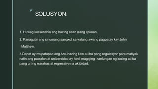 z
SOLUSYON:
1. Huwag konsentihin ang hazing saan mang lipunan.
2. Panagutin ang sinumang sangkot sa walang awang pagpatay kay John
Matthew.
3.Dapat ay maipatupad ang Anti-hazing Law at iba pang regulasyon para matiyak
natin ang paaralan at unibersidad ay hindi magiging kanlungan ng hazing at iba
pang uri ng marahas at regressive na aktibidad.
 