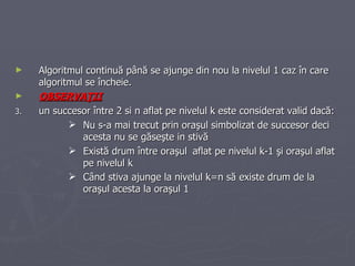 Algoritmul continuă până se ajunge din nou la nivelul 1 caz în care algoritmul se încheie. OBSERVAŢII un succesor între 2 si n aflat pe nivelul k este considerat valid dacă : Nu s-a mai trecut prin oraşul simbolizat de succesor deci acesta nu se găseşte in stivă Există drum între oraşul aflat pe nivelul k-1 şi oraşul aflat pe nivelul k Când stiva ajunge la nivelul k=n să existe drum de la oraşul acesta la oraşul 1  