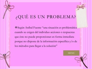 ¿QUÉ ES UN PROBLEMA?

Según Aníbal Fuente “una situación es problemática
cuando se exigen del individuo acciones o respuestas
que éste no puede proporcionar en forma inmediata
porque no dispone de la información específica y/o de
los métodos para llegar a la solución”

                                              MENU
 