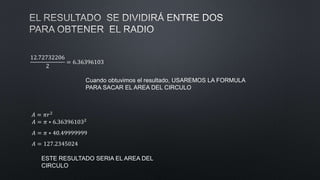 12.72732206
2
= 6.36396103
Cuando obtuvimos el resultado, USAREMOS LA FORMULA
PARA SACAR EL AREA DEL CIRCULO
𝐴 = 𝜋𝑟2
𝐴 = 𝜋 ∗ 6.363961032
𝐴 = 𝜋 ∗ 40.49999999
𝐴 = 127.2345024
ESTE RESULTADO SERIA EL AREA DEL
CIRCULO
 