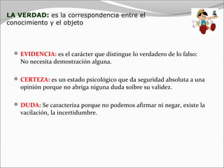 LA VERDAD: es la correspondencia entre el
conocimiento y el objeto



   EVIDENCIA: es el carácter que distingue lo verdadero de lo falso:
    No necesita demostración alguna.

   CERTEZA: es un estado psicológico que da seguridad absoluta a una
    opinión porque no abriga niguna duda soibre su validez.

   DUDA: Se caracteriza porque no podemos afirmar ni negar, existe la
    vacilación, la incertidumbre.
 
