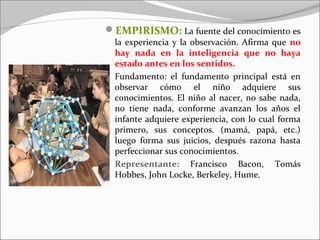 EMPIRISMO: La fuente del conocimiento es
  la experiencia y la observación. Afirma que no
  hay nada en la inteligencia que no haya
  estado antes en los sentidos.
  Fundamento: el fundamento principal está en
  observar cómo el niño adquiere sus
  conocimientos. El niño al nacer, no sabe nada,
  no tiene nada, conforme avanzan los años el
  infante adquiere experiencia, con lo cual forma
  primero, sus conceptos. (mamá, papá, etc.)
  luego forma sus juicios, después razona hasta
  perfeccionar sus conocimientos.
  Representante: Francisco Bacon, Tomás
  Hobbes, John Locke, Berkeley, Hume.
 