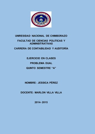 UNIRESIDAD NACIONAL DE CHIMBORAZO
FACULTAD DE CIENCIAS POLITICAS Y
ADMINSITRATIVAS
CARRERA DE CONTABILIDAD Y AUDITORÌA
EJERCICIO EN CLASES
PROBLEMA DUAL
QUINTO SEMESTRE “A”
NOMBRE: JESSICA PÈREZ
DOCENTE: MARLON VILLA VILLA
2014- 2015
 