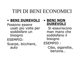 • BENI DUREVOLI
Possono essere
usati più volte per
soddisfare un
bisogno
ESEMPIO:
Scarpe, bicchiere,
auto
• BENI NON
DUREVOLI
Si esauriscono
man mano che
soddisfano il
bisogno
ESEMPIO :
Cibo, sigarette,
benzina…
TIPI DI BENI ECONOMICI
 