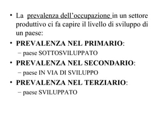 • La prevalenza dell’occupazione in un settore
produttivo ci fa capire il livello di sviluppo di
un paese:
• PREVALENZA NEL PRIMARIO:
– paese SOTTOSVILUPPATO
• PREVALENZA NEL SECONDARIO:
– paese IN VIA DI SVILUPPO
• PREVALENZA NEL TERZIARIO:
– paese SVILUPPATO
 