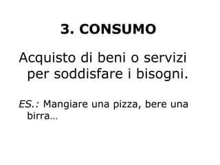 3. CONSUMO
Acquisto di beni o servizi
per soddisfare i bisogni.
ES.: Mangiare una pizza, bere una
birra…
 