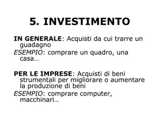5. INVESTIMENTO
IN GENERALE: Acquisti da cui trarre un
guadagno
ESEMPIO: comprare un quadro, una
casa…
PER LE IMPRESE: Acquisti di beni
strumentali per migliorare o aumentare
la produzione di beni
ESEMPIO: comprare computer,
macchinari…
 