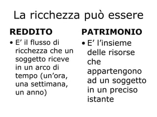 La ricchezza può essere
REDDITO
• E’ il flusso di
ricchezza che un
soggetto riceve
in un arco di
tempo (un’ora,
una settimana,
un anno)
PATRIMONIO
• E’ l’insieme
delle risorse
che
appartengono
ad un soggetto
in un preciso
istante
 