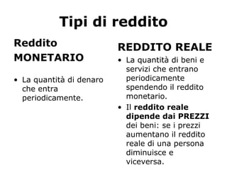 Tipi di reddito
Reddito
MONETARIO
• La quantità di denaro
che entra
periodicamente.
REDDITO REALE
• La quantità di beni e
servizi che entrano
periodicamente
spendendo il reddito
monetario.
• Il reddito reale
dipende dai PREZZI
dei beni: se i prezzi
aumentano il reddito
reale di una persona
diminuisce e
viceversa.
 