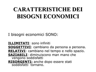 CARATTERISTICHE DEICARATTERISTICHE DEI
BISOGNI ECONOMICIBISOGNI ECONOMICI
I bisogni economici SONO:
ILLIMITATI: sono infiniti
SOGGETTIVI: cambiano da persona a persona.
RELATIVI: cambiano nel tempo e nello spazio.
SAZIABILI: diminuiscono man mano che
vengono soddisfatti
RISORGENTI: anche dopo essere stati
soddisfatti tornano.
 