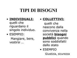 • INDIVIDUALI:
quelli che
riguardano il
singolo individuo.
• ESEMPIO:
Mangiare, bere,
vestirsi …
• COLLETTIVI:
quelli che
nascono dalla
convivenza nella
società bisogni
pubblici quando
sono soddisfatti
dallo stato
• ESEMPIO
Giustizia, sicurezza
TIPI DI BISOGNI
 