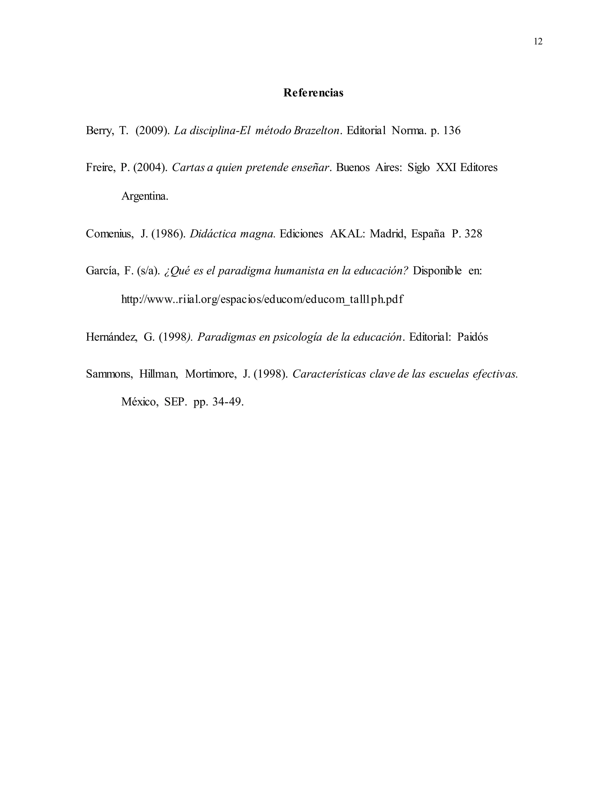 12
Referencias
Berry, T. (2009). La disciplina-El método Brazelton. Editorial Norma. p. 136
Freire, P. (2004). Cartas a quien pretende enseñar. Buenos Aires: Siglo XXI Editores
Argentina.
Comenius, J. (1986). Didáctica magna. Ediciones AKAL: Madrid, España P. 328
García, F. (s/a). ¿Qué es el paradigma humanista en la educación? Disponible en:
http://www..riial.org/espacios/educom/educom_tall1ph.pdf
Hernández, G. (1998). Paradigmas en psicología de la educación. Editorial: Paidós
Sammons, Hillman, Mortimore, J. (1998). Características clave de las escuelas efectivas.
México, SEP. pp. 34-49.
 