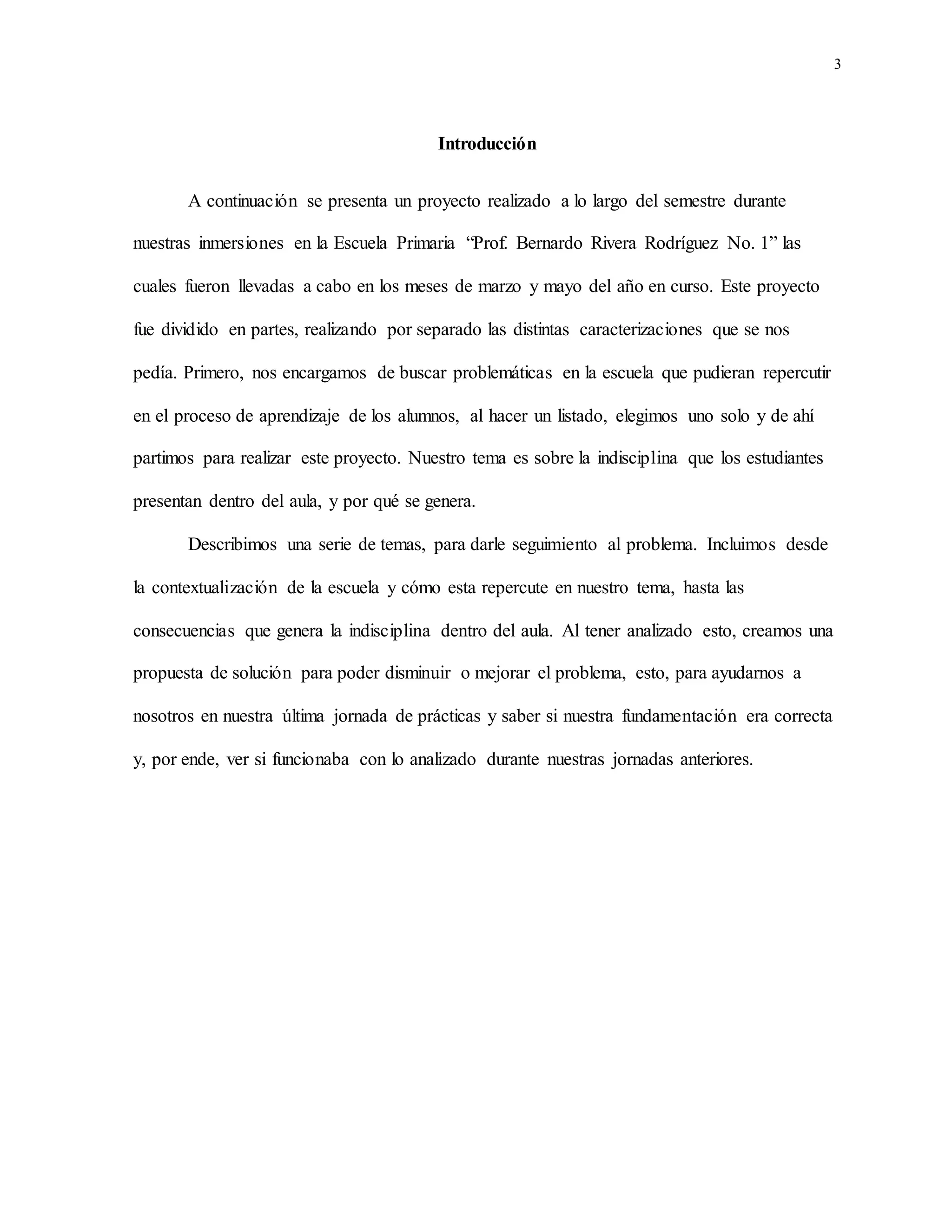 3
Introducción
A continuación se presenta un proyecto realizado a lo largo del semestre durante
nuestras inmersiones en la Escuela Primaria “Prof. Bernardo Rivera Rodríguez No. 1” las
cuales fueron llevadas a cabo en los meses de marzo y mayo del año en curso. Este proyecto
fue dividido en partes, realizando por separado las distintas caracterizaciones que se nos
pedía. Primero, nos encargamos de buscar problemáticas en la escuela que pudieran repercutir
en el proceso de aprendizaje de los alumnos, al hacer un listado, elegimos uno solo y de ahí
partimos para realizar este proyecto. Nuestro tema es sobre la indisciplina que los estudiantes
presentan dentro del aula, y por qué se genera.
Describimos una serie de temas, para darle seguimiento al problema. Incluimos desde
la contextualización de la escuela y cómo esta repercute en nuestro tema, hasta las
consecuencias que genera la indisciplina dentro del aula. Al tener analizado esto, creamos una
propuesta de solución para poder disminuir o mejorar el problema, esto, para ayudarnos a
nosotros en nuestra última jornada de prácticas y saber si nuestra fundamentación era correcta
y, por ende, ver si funcionaba con lo analizado durante nuestras jornadas anteriores.
 